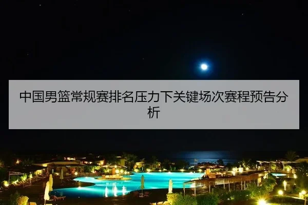中国男篮常规赛排名压力下关键场次赛程预告分析
