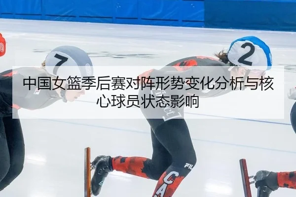 中国女篮季后赛对阵形势变化分析与核心球员状态影响